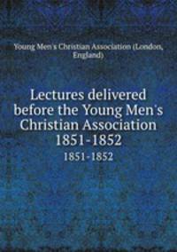 Lectures delivered before the Young Men`s Christian Association. 1851-1852