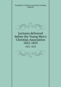 Lectures delivered before the Young Men`s Christian Association. 1852-1853