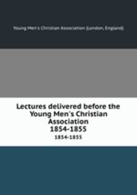 Lectures delivered before the Young Men`s Christian Association. 1854-1855
