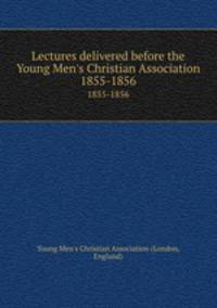 Lectures delivered before the Young Men`s Christian Association. 1855-1856