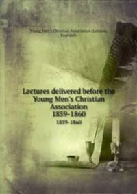 Lectures delivered before the Young Men`s Christian Association. 1859-1860