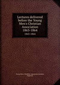 Lectures delivered before the Young Men`s Christian Association. 1863-1864
