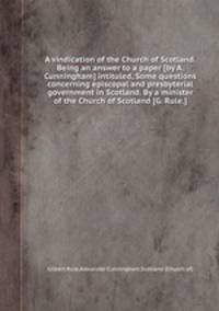 A vindication of the Church of Scotland. Being an answer to a paper [by A. Cunningham] intituled, Some questions concerning episcopal and presbyterial government in Scotland. By a minister of the Church of Scotland [G. Rule.].