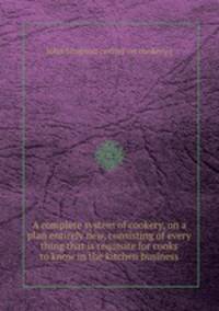 A complete system of cookery, on a plan entirely new, consisting of every thing that is requisite for cooks to know in the kitchen business
