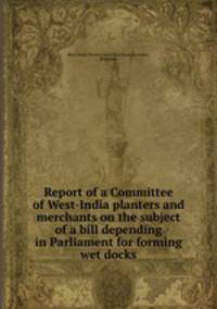 Report of a Committee of West-India planters and merchants on the subject of a bill depending in Parliament for forming wet docks