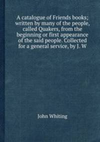 A catalogue of Friends books; written by many of the people, called Quakers, from the beginning or first appearance of the said people. Collected for a general service, by J. W.