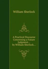 A Practical Discourse Concerning a Future Judgment... by William Sherlock...