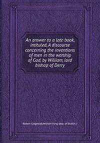 An answer to a late book, intituled, A discourse concerning the inventions of men in the worship of God, by William, lord bishop of Derry