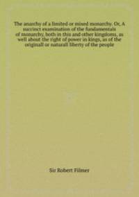 The anarchy of a limited or mixed monarchy. Or, A succinct examination of the fundamentals of monarchy, both in this and other kingdoms, as well about the right of power in kings, as of the originall or naturall liberty of the people