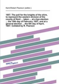 1857. The poll for the knights of the shire, to represent the western division of the county of Kent ... taken ... at a bye election ... the 19th day of February, 1857, and at a general election ... the 6th day of April, 1857. Collated by R. Pearson