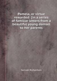Pamela, or virtue rewarded: [in a series of familiar letters from a beautiful young damsel to her parents