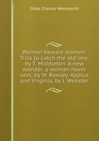 Women beware women; Trick to catch the old one, by T. Middleton. A new wonder, a woman never vext, by W. Rowley. Appius and Virginia, by J. Webster