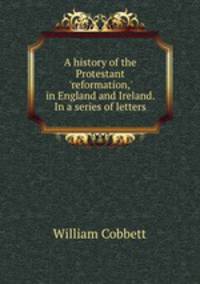 A history of the Protestant `reformation,` in England and Ireland. In a series of letters