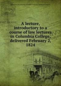 A lecture, introductory to a course of law lectures in Columbia College, delivered February 2, 1824