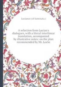 A selection from Lucian`s dialogues, with a literal interlinear translation, accompanied by illustrative notes: on the plan recommended by Mr. Locke