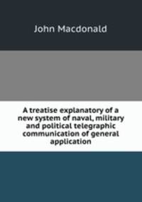 A treatise explanatory of a new system of naval, military and political telegraphic communication of general application