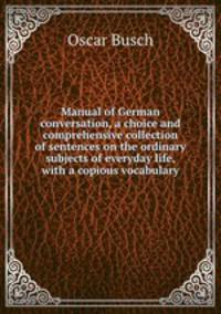 Manual of German conversation, a choice and comprehensive collection of sentences on the ordinary subjects of everyday life, with a copious vocabulary