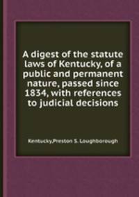 A digest of the statute laws of Kentucky, of a public and permanent nature, passed since 1834, with references to judicial decisions