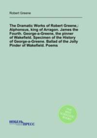 The Dramatic Works of Robert Greene,: Alphonsus, king of Arragon. James the Fourth. George-a-Greene, the pinner of Wakefield. Specimen of the History of George-a-Greene. Ballad of the Jolly Pinder of Wakefield. Poems