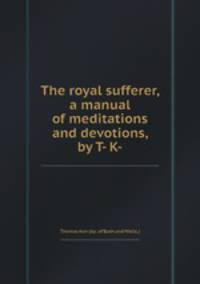 The royal sufferer, a manual of meditations and devotions, by T- K-.