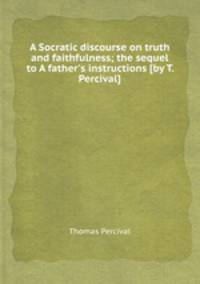A Socratic discourse on truth and faithfulness; the sequel to A father`s instructions [by T. Percival].