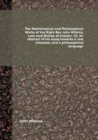 The Mathematical and Philosophical Works of the Right Rev. John Wilkins, Late Lord Bishop of Chester: III. An abstract of his essay towards a real character, and a philosophical language