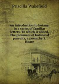 An introduction to botany, in a series of familiar letters. To which is added, The pleasures of botanical pursuits, a poem, by S. Hoare