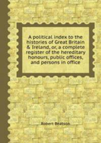 A political index to the histories of Great Britain & Ireland, or, a complete register of the hereditary honours, public offices, and persons in office