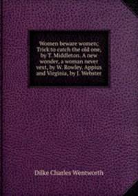 Women beware women; Trick to catch the old one, by T. Middleton. A new wonder, a woman never vext, by W. Rowley. Appius and Virginia, by J. Webster