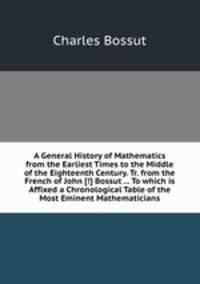 A General History of Mathematics from the Earliest Times to the Middle of the Eighteenth Century. Tr. from the French of John [!] Bossut ... To which is Affixed a Chronological Table of the Most Eminent Mathematicians