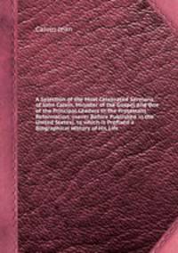 A Selection of the Most Celebrated Sermons of John Calvin, Minister of the Gospel and One of the Principal Leaders in the Protestant Reformation. (never Before Published in the United States), to which is Prefixed a Biographical History of His Life