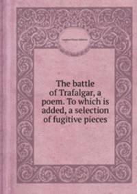The battle of Trafalgar, a poem. To which is added, a selection of fugitive pieces