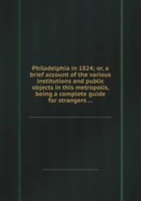 Philadelphia in 1824; or, a brief account of the various institutions and public objects in this metropolis, being a complete guide for strangers ...