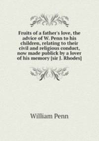 Fruits of a father`s love, the advice of W. Penn to his children, relating to their civil and religious conduct, now made publick by a lover of his memory [sir J. Rhodes].