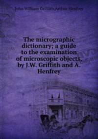 The micrographic dictionary; a guide to the examination of microscopic objects, by J.W. Griffith and A. Henfrey