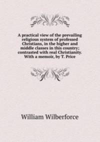A practical view of the prevailing religious system of professed Christians, in the higher and middle classes in this country; contrasted with real Christianity. With a memoir, by T. Price