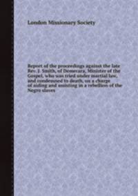 Report of the proceedings against the late Rev. J. Smith, of Demerara, Minister of the Gospel, who was tried under martial law, and condemned to death, on a charge of aiding and assisting in a rebellion of the Negro slaves