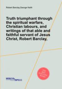 Truth triumphant through the spiritual warfare, Christian labours, and writings of that able and faithful servant of Jesus Christ, Robert Barclay,