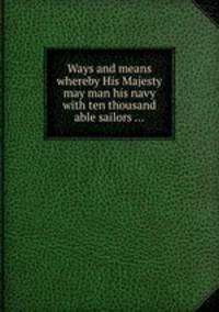 Ways and means whereby His Majesty may man his navy with ten thousand able sailors ...