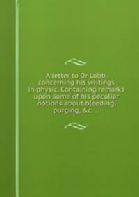 A letter to Dr Lobb, concerning his writings in physic. Containing remarks upon some of his peculiar notions about bleeding, purging, &c. ...