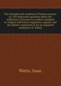 The strength and weakness of human reason: or, The important question about the sufficiency of reason to conduct mankind to religion and future happiness, argued: and the debate compromis`d, by an impartial moderator [I. Watts].