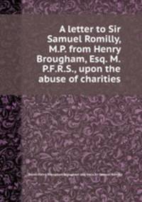 A letter to Sir Samuel Romilly, M.P. from Henry Brougham, Esq. M.P.F.R.S., upon the abuse of charities