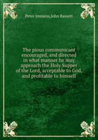 The pious communicant encouraged, and directed in what manner he may approach the Holy Supper of the Lord, acceptable to God, and profitable to himself