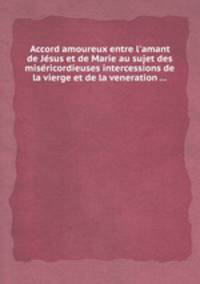 Accord amoureux entre l`amant de Jsus et de Marie au sujet des misricordieuses intercessions de la vierge et de la veneration ...