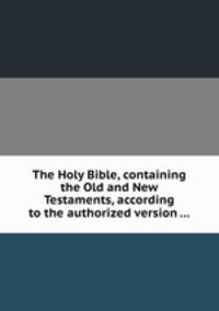 The Holy Bible, containing the Old and New Testaments, according to the authorized version ...