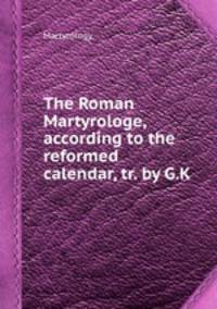 The Roman Martyrologe, according to the reformed calendar, tr. by G.K.
