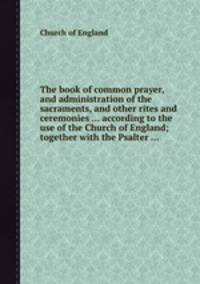 The book of common prayer, and administration of the sacraments, and other rites and ceremonies ... according to the use of the Church of England; together with the Psalter ...