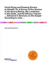 Christ Dying and Drawing Sinners to Himself, Or, A Survey of Our Saviour in His Soul-suffering, His Loveliness in His Death, and the Efficacy Thereof ... Delivered in Sermons on the Gospel According to John ...