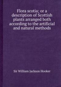Flora scotia; or a description of Scottish plants arranged both according to the artificial and natural methods