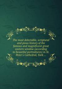 The most delectable, scriptural and pious history of the famous and magnificent great eastern window (according to beautiful portraitures) in St. Peter`s Cathedral, York ...